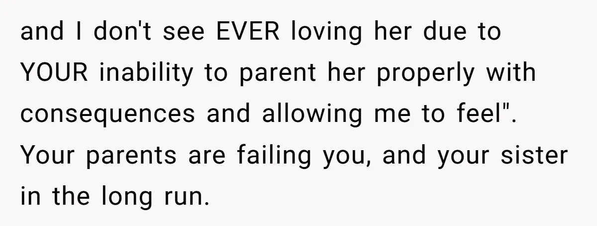 and I don't see EVER loving her due to YOUR inability to parent her properly with consequences and allowing me to feel". Your parents are failing you, and your sister...