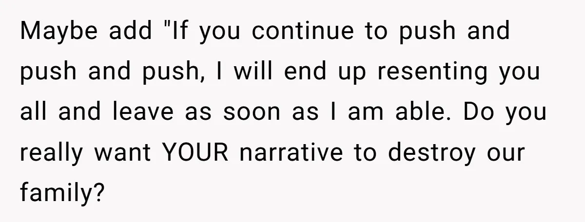 Maybe add "If you continue to push and push and push, I will end up resenting you all and leave as soon as I am able. Do you really want...