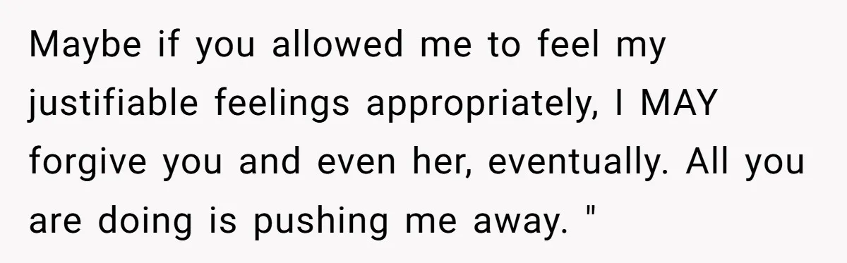 Maybe if you allowed me to feel my justifiable feelings appropriately, I MAY forgive you and even her, eventually. All you are doing is pushing me away. "
