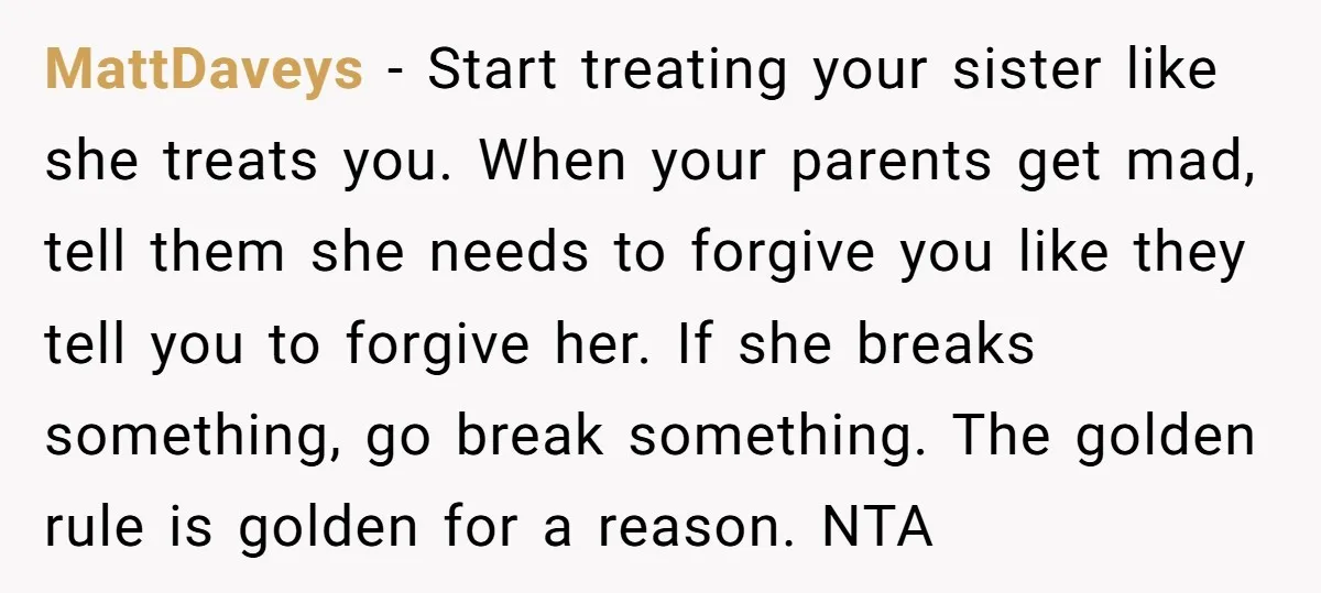 MattDaveys − Start treating your sister like she treats you. When your parents get mad, tell them she needs to forgive you like they tell you to forgive her. If...