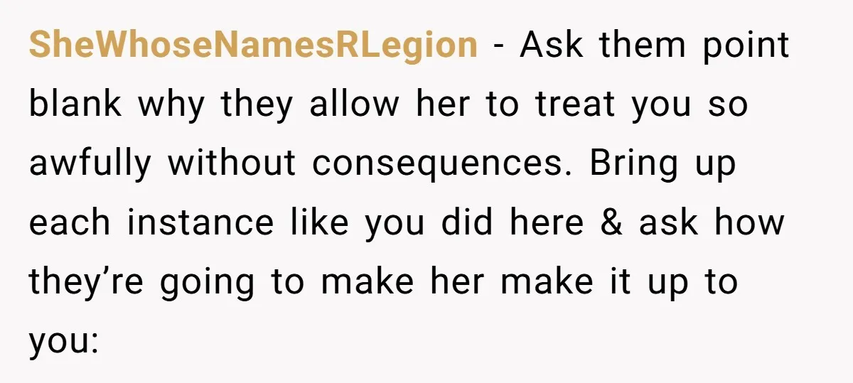 SheWhoseNamesRLegion − Ask them point blank why they allow her to treat you so awfully without consequences. Bring up each instance like you did here & ask how they’re going...