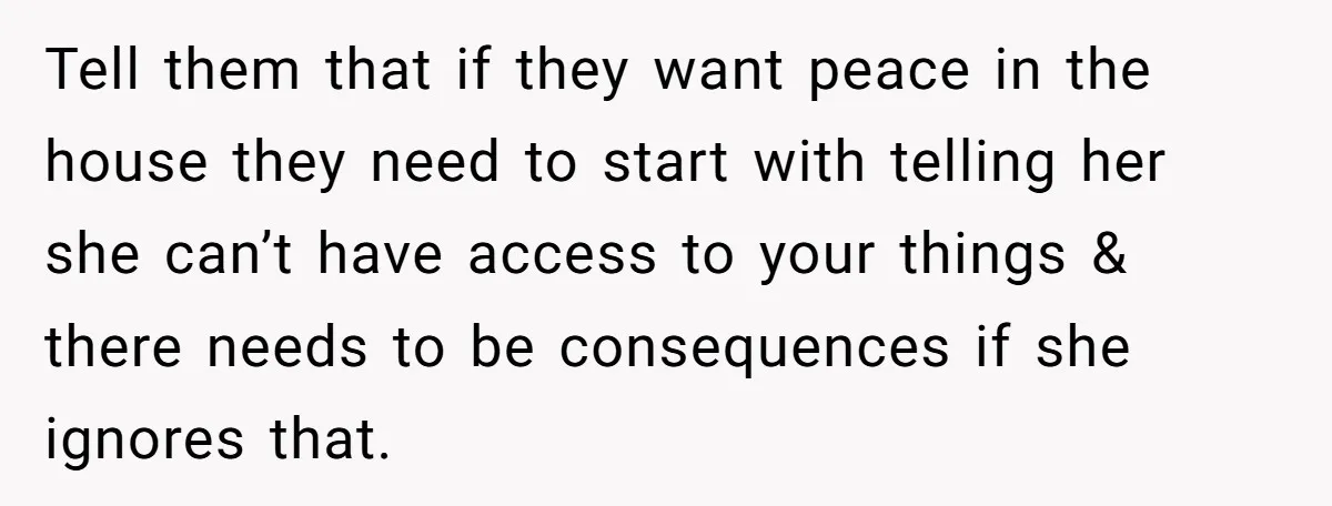 Tell them that if they want peace in the house they need to start with telling her she can’t have access to your things & there needs to be consequences...