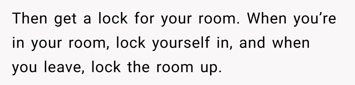Then get a lock for your room. When you’re in your room, lock yourself in, and when you leave, lock the room up.