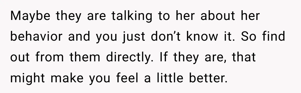 Maybe they are talking to her about her behavior and you just don’t know it. So find out from them directly. If they are, that might make you feel a...