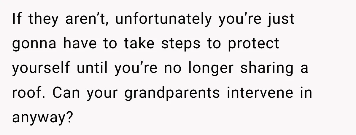 If they aren’t, unfortunately you’re just gonna have to take steps to protect yourself until you’re no longer sharing a roof. Can your grandparents intervene in anyway?