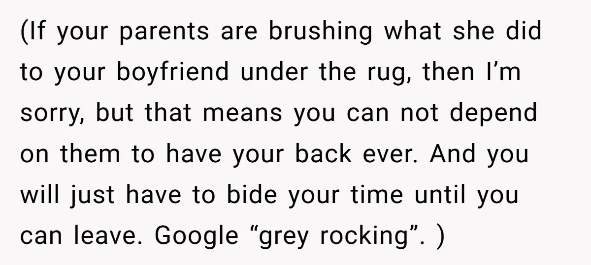 (If your parents are brushing what she did to your boyfriend under the rug, then I’m sorry, but that means you can not depend on them to have your back...