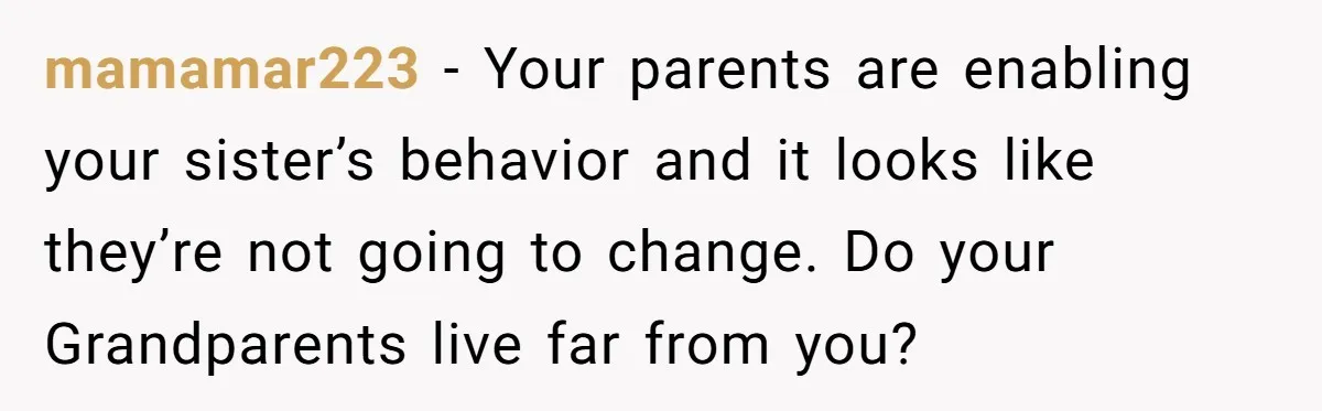 mamamar223 − Your parents are enabling your sister’s behavior and it looks like they’re not going to change. Do your Grandparents live far from you?