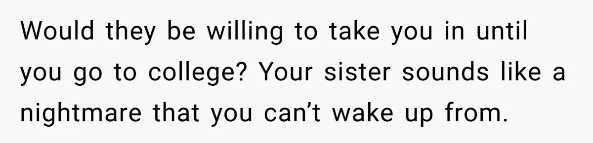 Would they be willing to take you in until you go to college? Your sister sounds like a nightmare that you can’t wake up from.