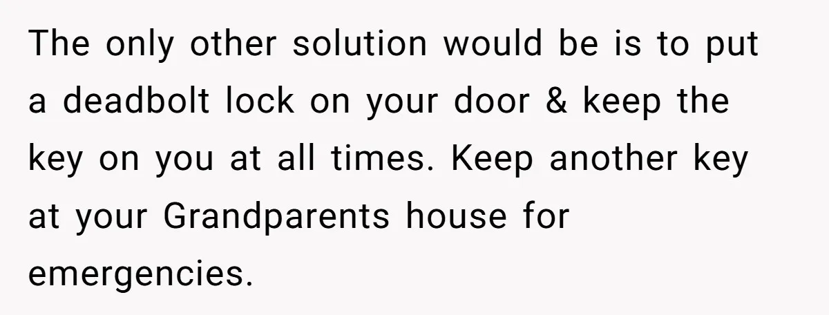 The only other solution would be is to put a deadbolt lock on your door & keep the key on you at all times. Keep another key at your Grandparents...
