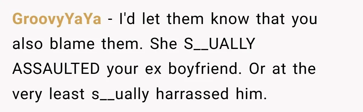 GroovyYaYa − I'd let them know that you also blame them. She S__UALLY ASSAULTED your ex boyfriend. Or at the very least s__ually harrassed him.