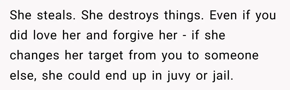 She steals. She destroys things. Even if you did love her and forgive her - if she changes her target from you to someone else, she could end up in...
