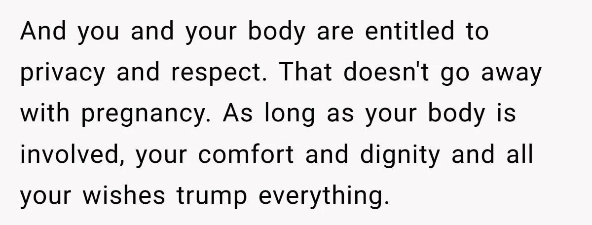 And you and your body are entitled to privacy and respect. That doesn't go away with pregnancy. As long as your body is involved, your comfort and dignity and all...