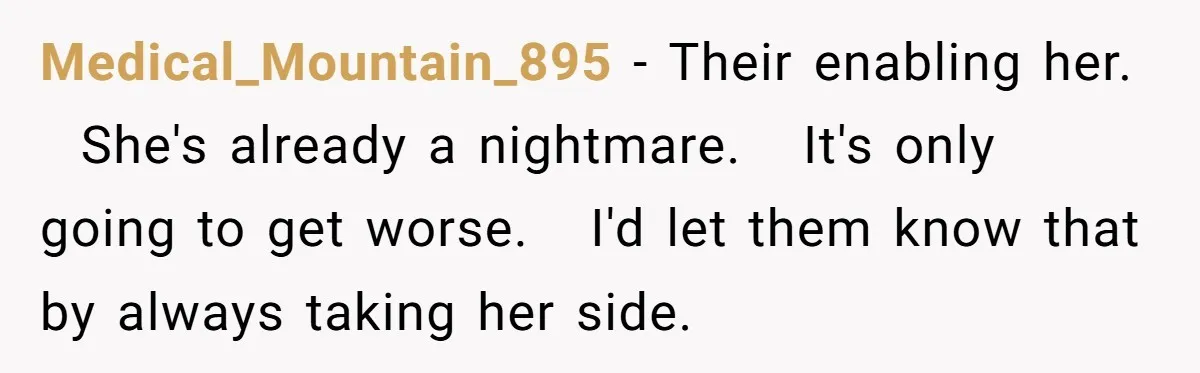 Medical_Mountain_895 − Their enabling her.   She's already a nightmare.   It's only going to get worse.   I'd let them know that by always taking her side.