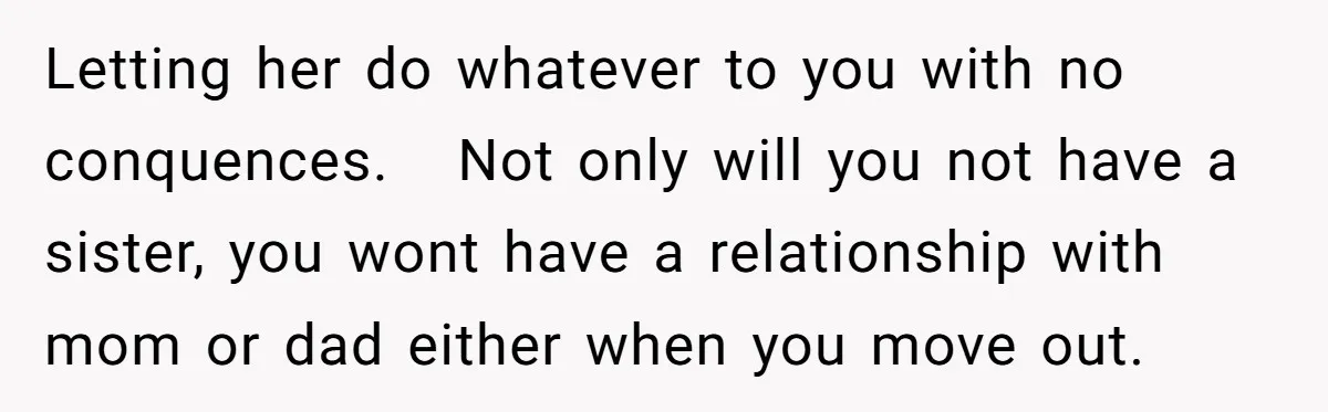 Letting her do whatever to you with no conquences. Not only will you not have a sister, you wont have a relationship with mom or dad either when you move...
