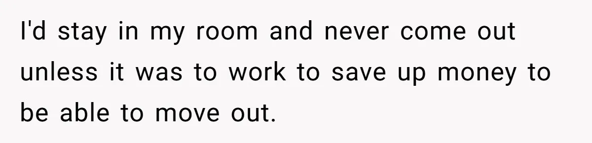 I'd stay in my room and never come out unless it was to work to save up money to be able to move out.