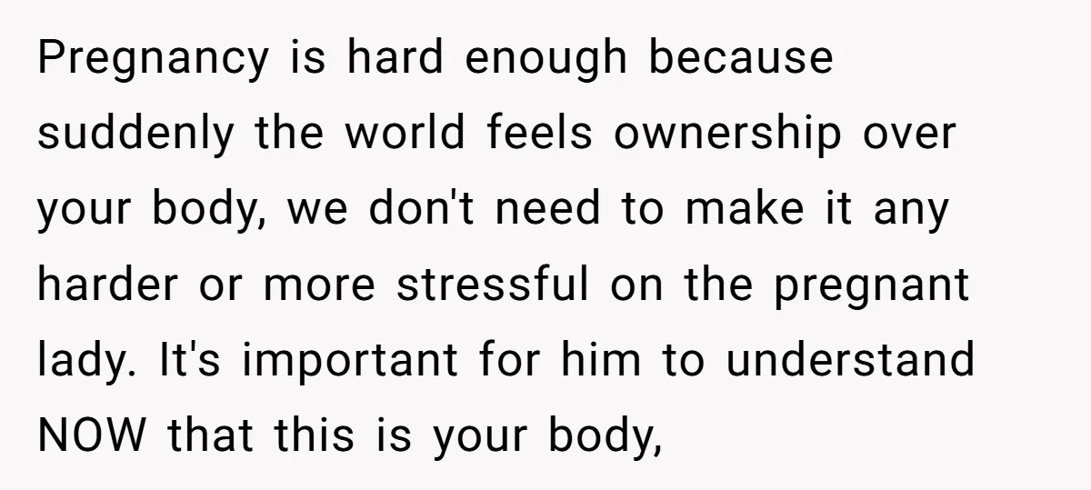 Pregnancy is hard enough because suddenly the world feels ownership over your body, we don't need to make it any harder or more stressful on the pregnant lady. It's important...