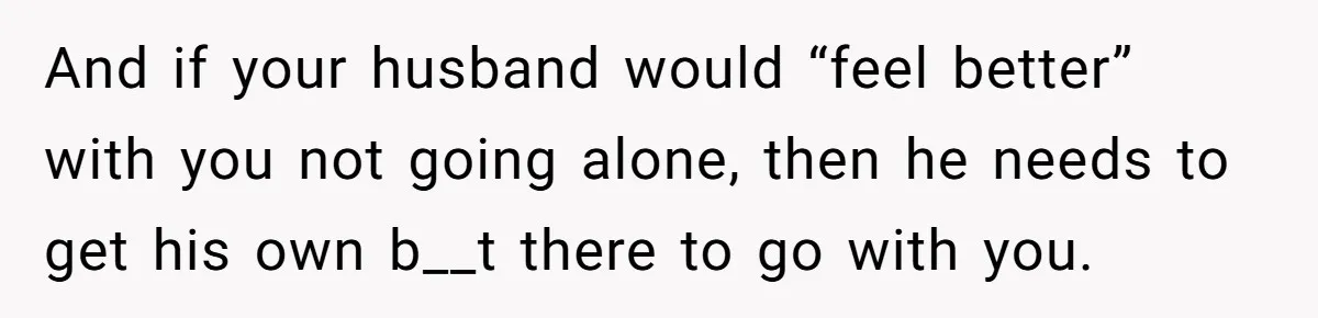 And if your husband would “feel better” with you not going alone, then he needs to get his own b__t there to go with you.