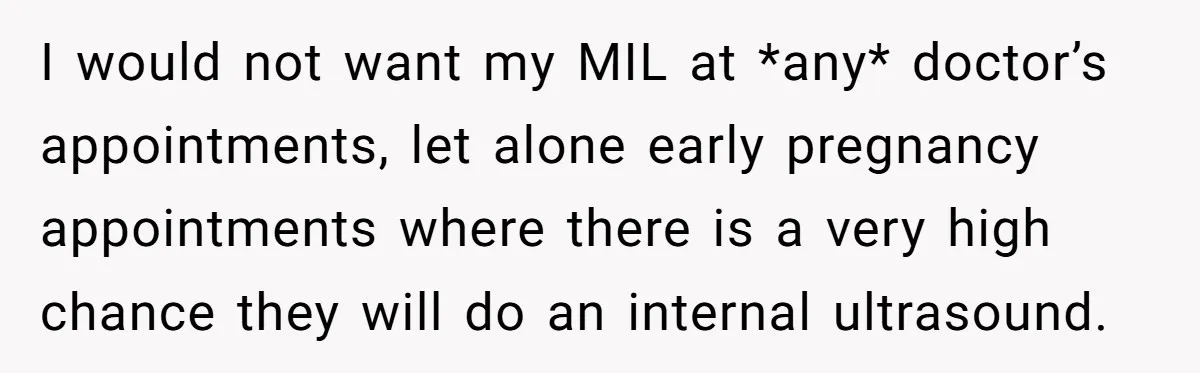 I would not want my MIL at *any* doctor’s appointments, let alone early pregnancy appointments where there is a very high chance they will do an internal ultrasound.