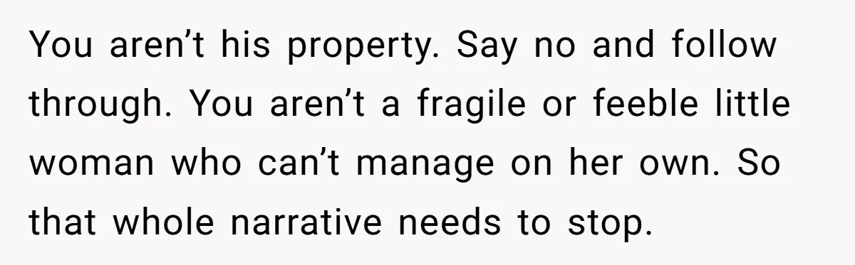 You aren’t his property. Say no and follow through. You aren’t a fragile or feeble little woman who can’t manage on her own. So that whole narrative needs to stop.