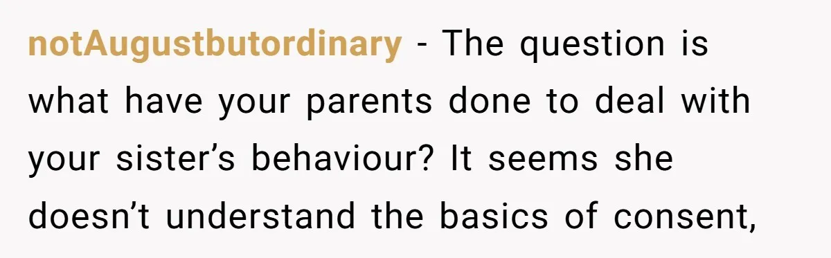 notAugustbutordinary − The question is what have your parents done to deal with your sister’s behaviour? It seems she doesn’t understand the basics of consent,