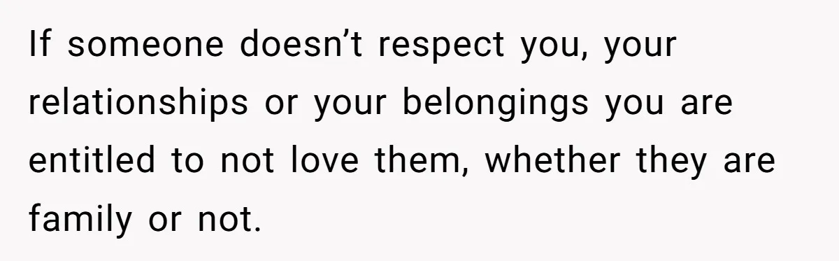 If someone doesn’t respect you, your relationships or your belongings you are entitled to not love them, whether they are family or not.