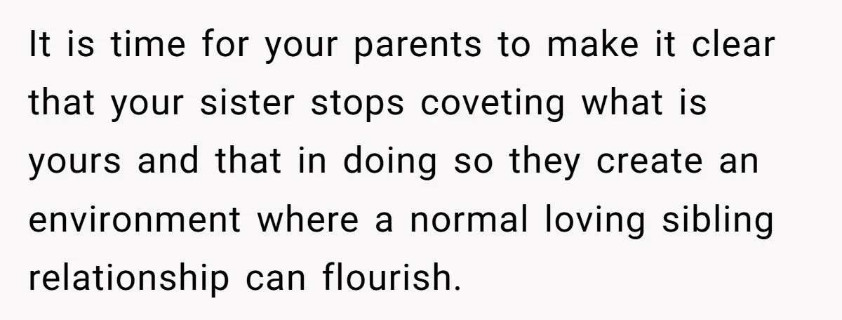 It is time for your parents to make it clear that your sister stops coveting what is yours and that in doing so they create an environment where a normal...