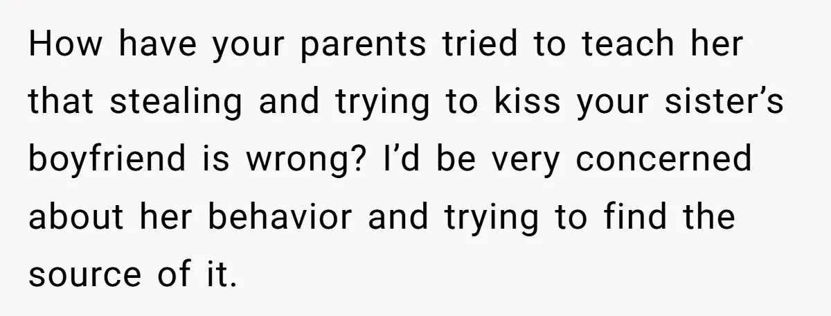 How have your parents tried to teach her that stealing and trying to kiss your sister’s boyfriend is wrong? I’d be very concerned about her behavior and trying to find...