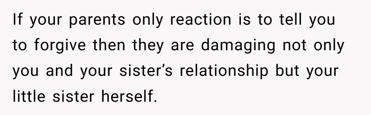 If your parents only reaction is to tell you to forgive then they are damaging not only you and your sister’s relationship but your little sister herself.