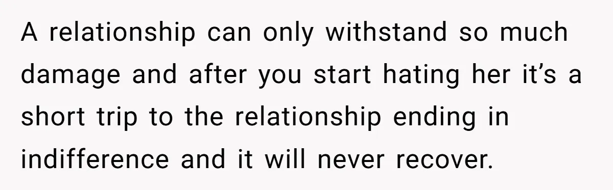 A relationship can only withstand so much damage and after you start hating her it’s a short trip to the relationship ending in indifference and it will never recover.