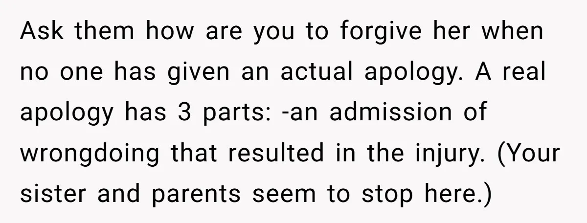 Ask them how are you to forgive her when no one has given an actual apology. A real apology has 3 parts: -an admission of wrongdoing that resulted in the...
