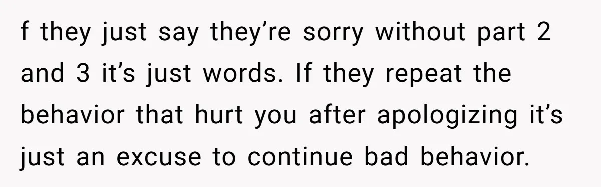 f they just say they’re sorry without part 2 and 3 it’s just words. If they repeat the behavior that hurt you after apologizing it’s just an excuse to continue...