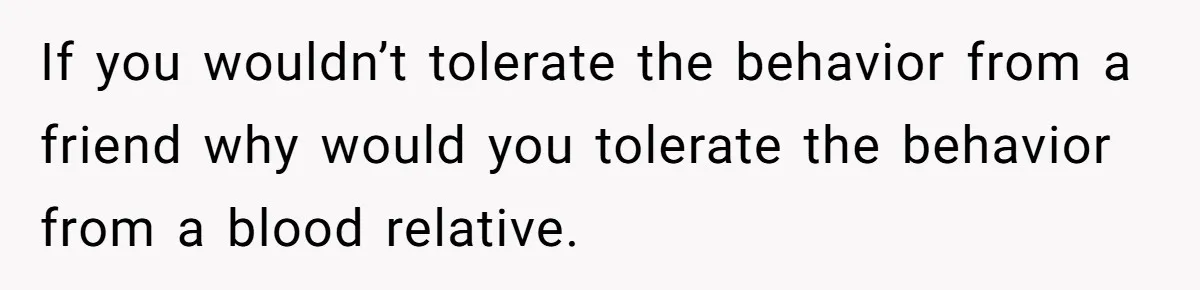 If you wouldn’t tolerate the behavior from a friend why would you tolerate the behavior from a blood relative.