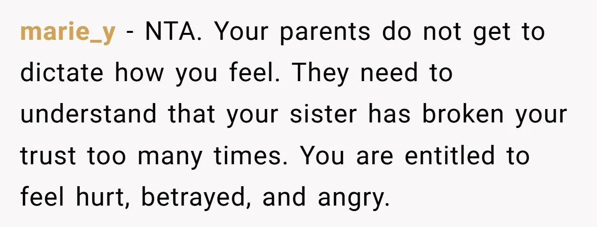 marie_y − NTA. Your parents do not get to dictate how you feel. They need to understand that your sister has broken your trust too many times. You are entitled...