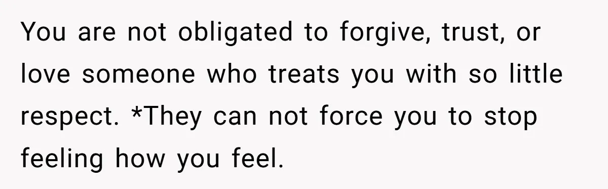 You are not obligated to forgive, trust, or love someone who treats you with so little respect. *They can not force you to stop feeling how you feel.
