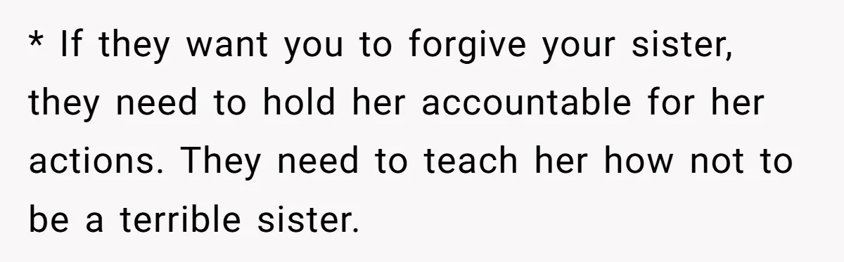 * If they want you to forgive your sister, they need to hold her accountable for her actions. They need to teach her how not to be a terrible sister.