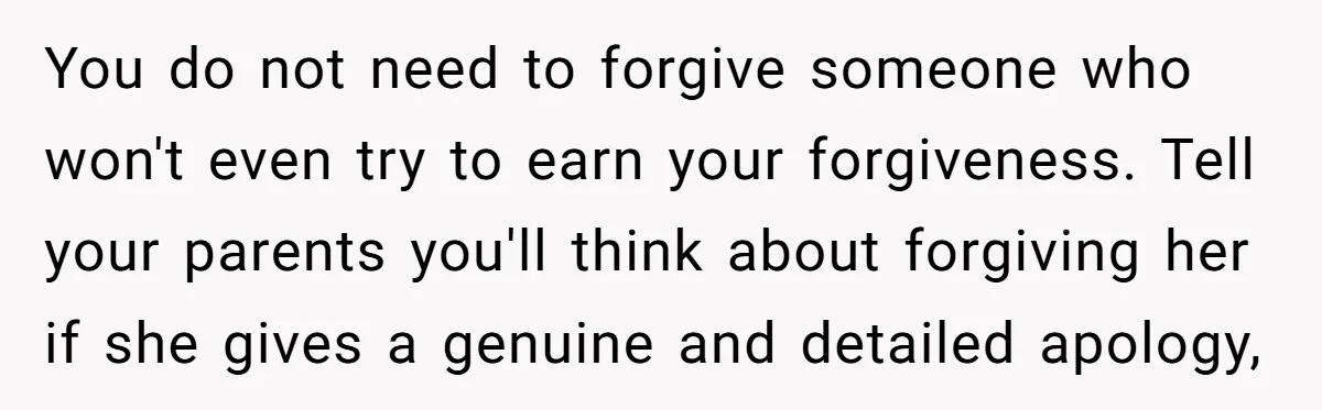 You do not need to forgive someone who won't even try to earn your forgiveness. Tell your parents you'll think about forgiving her if she gives a genuine and detailed...