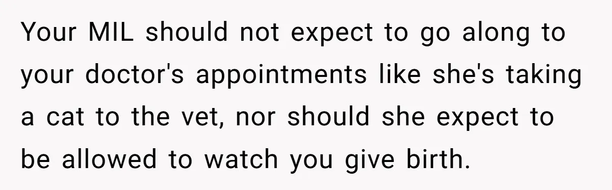Your MIL should not expect to go along to your doctor's appointments like she's taking a cat to the vet, nor should she expect to be allowed to watch you...