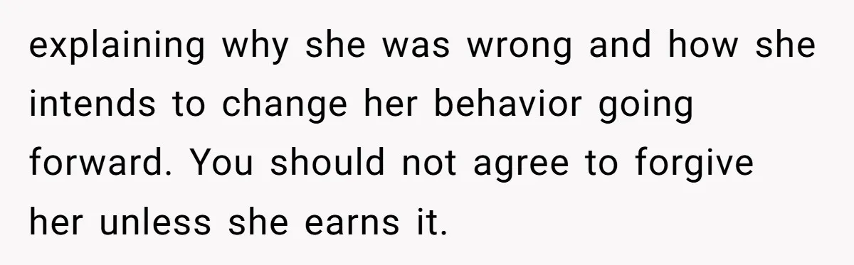 explaining why she was wrong and how she intends to change her behavior going forward. You should not agree to forgive her unless she earns it.