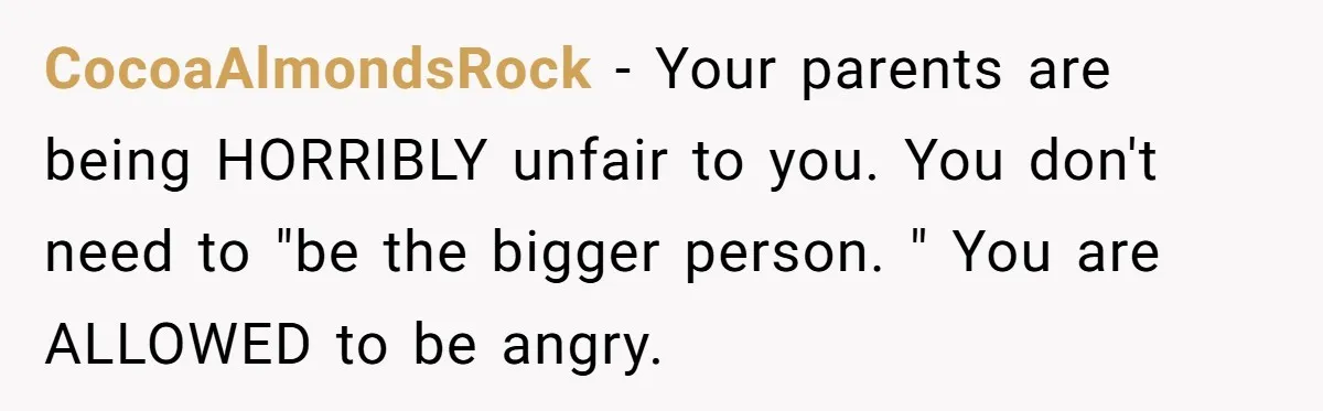 CocoaAlmondsRock − Your parents are being HORRIBLY unfair to you. You don't need to "be the bigger person. " You are ALLOWED to be angry.
