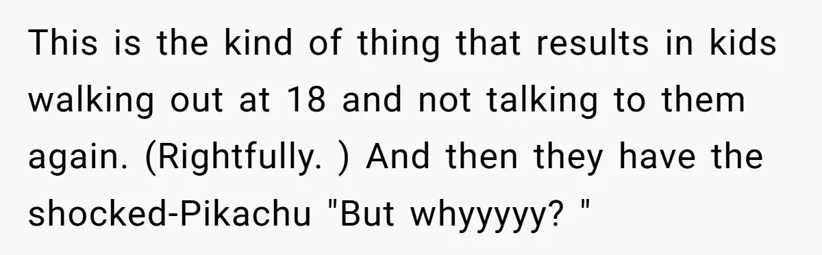 This is the kind of thing that results in kids walking out at 18 and not talking to them again. (Rightfully. ) And then they have the shocked-Pikachu "But whyyyyy?...