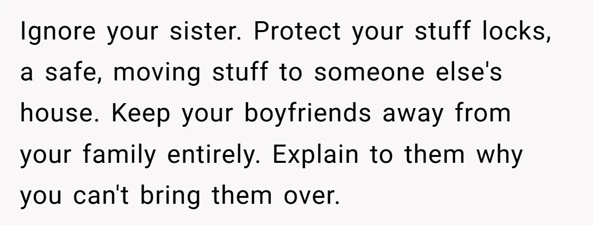 Ignore your sister. Protect your stuff locks, a safe, moving stuff to someone else's house. Keep your boyfriends away from your family entirely. Explain to them why you can't bring...