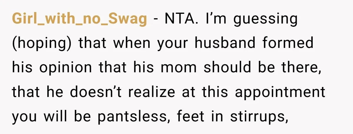 Girl_with_no_Swag − NTA. I’m guessing (hoping) that when your husband formed his opinion that his mom should be there, that he doesn’t realize at this appointment you will be pantsless,...