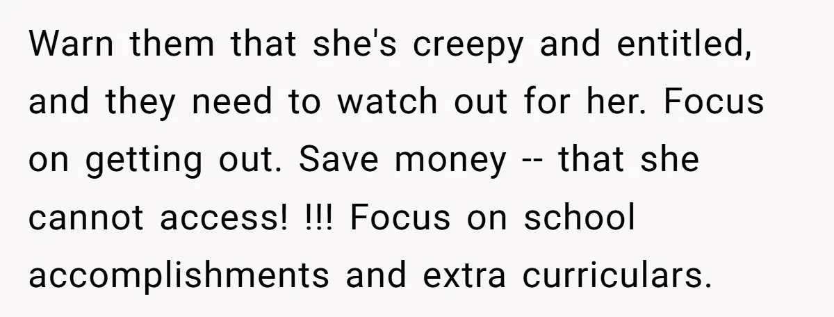 Warn them that she's creepy and entitled, and they need to watch out for her. Focus on getting out. Save money -- that she cannot access! !!! Focus on school...