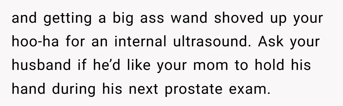 and getting a big ass wand shoved up your hoo-ha for an internal ultrasound. Ask your husband if he’d like your mom to hold his hand during his next prostate...