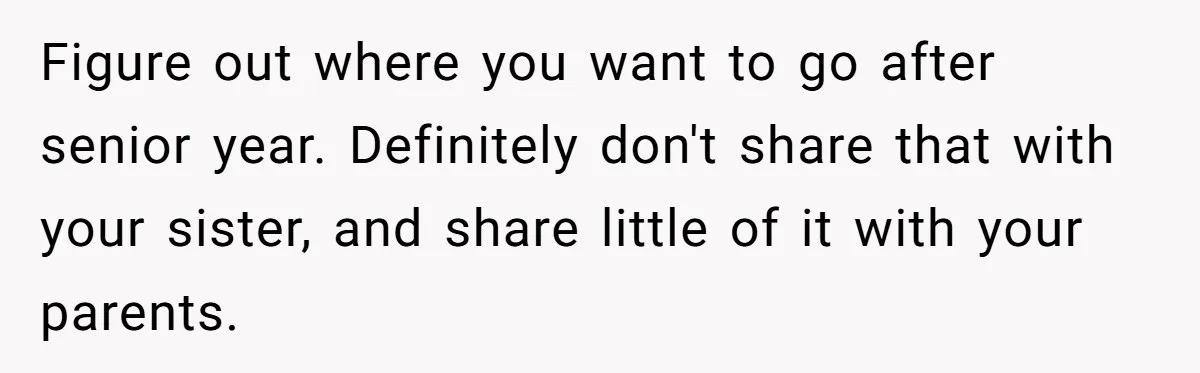 Figure out where you want to go after senior year. Definitely don't share that with your sister, and share little of it with your parents.
