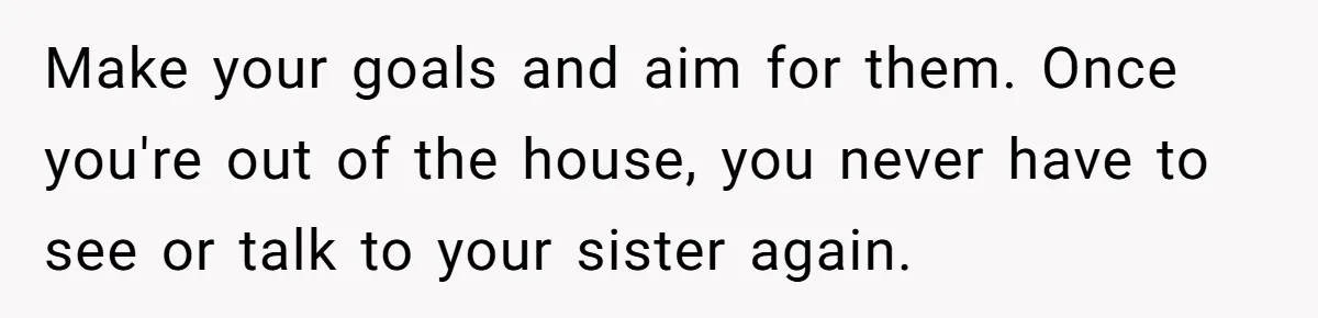 Make your goals and aim for them. Once you're out of the house, you never have to see or talk to your sister again.
