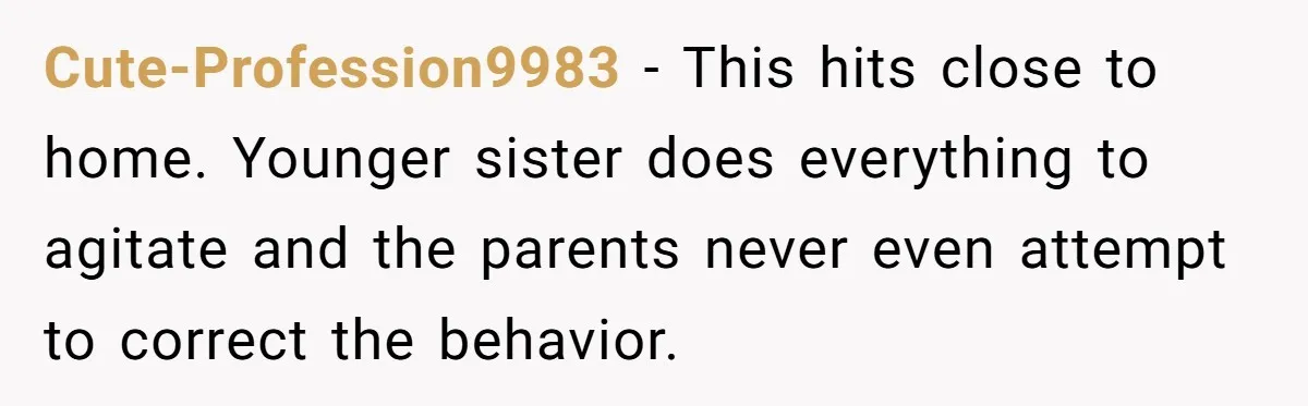 Cute-Profession9983 − This hits close to home. Younger sister does everything to agitate and the parents never even attempt to correct the behavior.