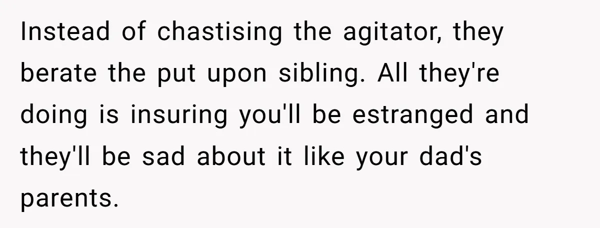 Instead of chastising the agitator, they berate the put upon sibling. All they're doing is insuring you'll be estranged and they'll be sad about it like your dad's parents.