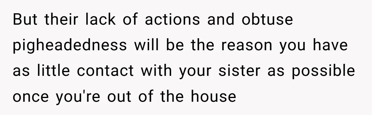 But their lack of actions and obtuse pigheadedness will be the reason you have as little contact with your sister as possible once you're out of the house