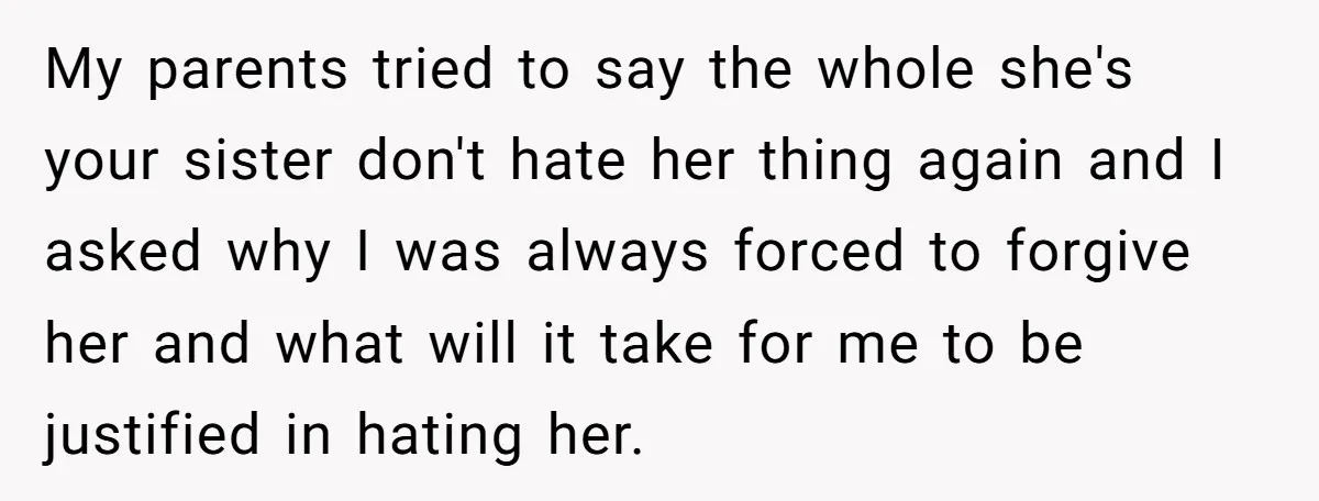 My parents tried to say the whole she's your sister don't hate her thing again and I asked why I was always forced to forgive her and what will it...